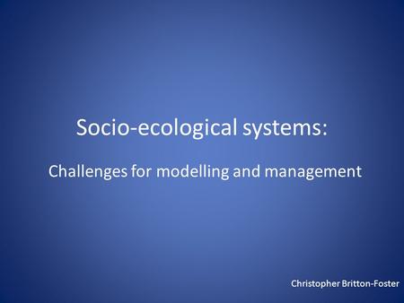 Socio-ecological systems: Challenges for modelling and management Christopher Britton-Foster.