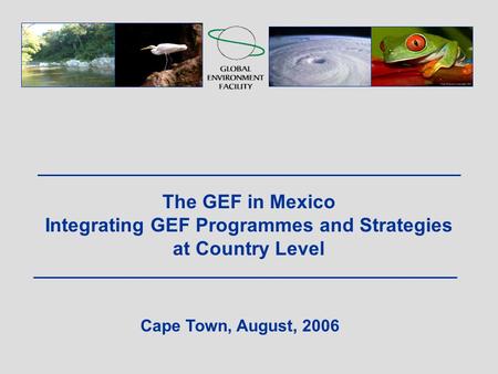 The GEF in Mexico Integrating GEF Programmes and Strategies at Country Level Cape Town, August, 2006.