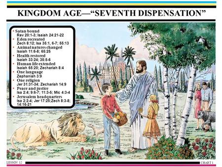 KINGDOM AGE—“SEVENTH DISPENSATION” Satan bound Rev 20:1-3; Isaiah 24:21-22 Eden recreated Zech 8:12; Isa 35:1, 6-7; 55:13 Animal natures changed Isaiah.