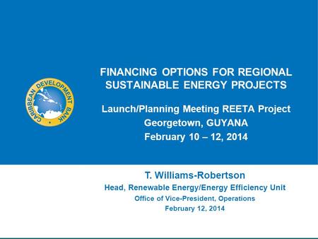 FINANCING OPTIONS FOR REGIONAL SUSTAINABLE ENERGY PROJECTS Launch/Planning Meeting REETA Project Georgetown, GUYANA February 10 – 12, 2014 T. Williams-Robertson.