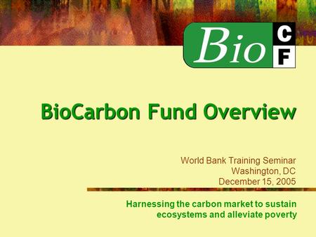 Harnessing the carbon market to sustain ecosystems and alleviate poverty BioCarbon Fund Overview BioCarbon Fund Overview World Bank Training Seminar Washington,