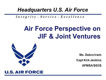 I n t e g r i t y - S e r v i c e - E x c e l l e n c e Headquarters U.S. Air Force Air Force Perspective on JIF & Joint Ventures Ms. Debra Irwin Capt.