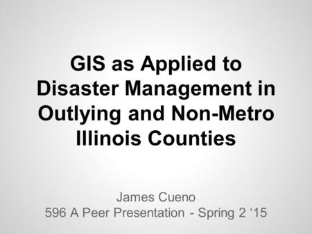 GIS as Applied to Disaster Management in Outlying and Non-Metro Illinois Counties James Cueno 596 A Peer Presentation - Spring 2 ‘15.