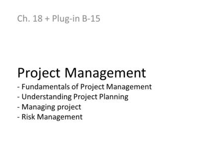 Ch. 18 + Plug-in B-15 Project Management - Fundamentals of Project Management - Understanding Project Planning - Managing project - Risk Management.