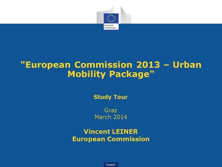 Transport European Commission 2013 – Urban Mobility Package Study Tour Graz March 2014 Vincent LEINER European Commission.