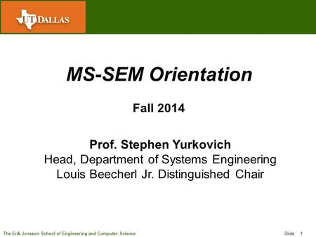 The Erik Jonsson School of Engineering and Computer Science Slide 1 MS-SEM Orientation Fall 2014 Prof. Stephen Yurkovich Head, Department of Systems Engineering.