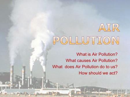 What is Air Pollution? What causes Air Pollution? What does Air Pollution do to us? How should we act?