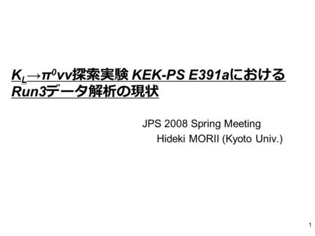 1 K L →π 0 νν 探索実験 KEK-PS E391a における Run3 データ解析の現状 JPS 2008 Spring Meeting Hideki MORII (Kyoto Univ.)