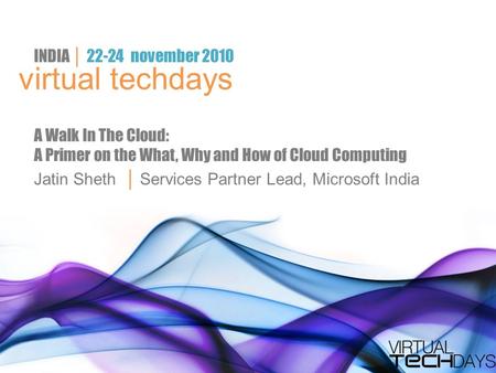 Virtual techdays INDIA │ 22-24 november 2010 A Walk In The Cloud: A Primer on the What, Why and How of Cloud Computing Jatin Sheth │ Services Partner Lead,