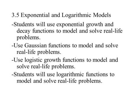 3.5 Exponential and Logarithmic Models -Students will use exponential growth and decay functions to model and solve real-life problems. -Use Gaussian functions.