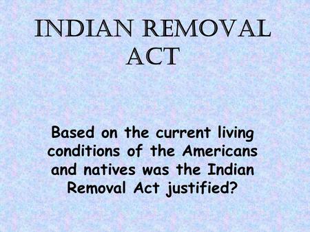 INDIAN REMOVAL ACT Based on the current living conditions of the Americans and natives was the Indian Removal Act justified?
