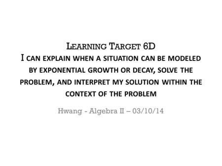 L EARNING T ARGET 6D I CAN EXPLAIN WHEN A SITUATION CAN BE MODELED BY EXPONENTIAL GROWTH OR DECAY, SOLVE THE PROBLEM, AND INTERPRET MY SOLUTION WITHIN.