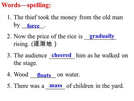 Words—spelling: 1.The thief took the money from the old man by _______. 2.Now the price of the rice is __________ rising. ( 逐渐地） 3.The audience ________.
