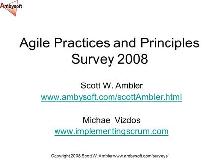Copyright 2008 Scott W. Ambler www.ambysoft.com/surveys/ Agile Practices and Principles Survey 2008 Scott W. Ambler www.ambysoft.com/scottAmbler.html Michael.