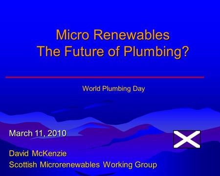 Micro Renewables The Future of Plumbing? March 11, 2010 David McKenzie Scottish Microrenewables Working Group World Plumbing Day.