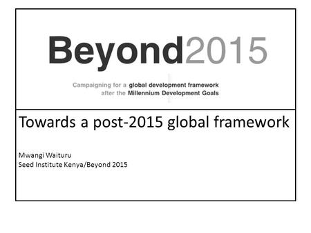 Towards a post-2015 global framework Mwangi Waituru Seed Institute Kenya/Beyond 2015.