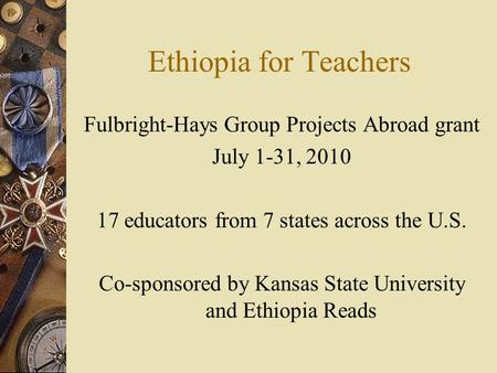 Ethiopia for Teachers Fulbright-Hays Group Projects Abroad grant July 1-31, 2010 17 educators from 7 states across the U.S. Co-sponsored by Kansas State.