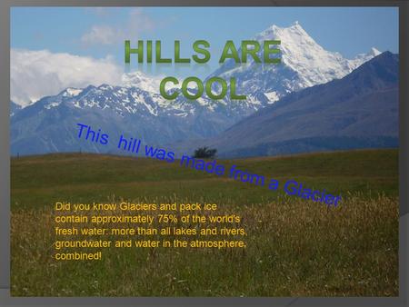 This hill was made from a Glacier Did you know Glaciers and pack ice contain approximately 75% of the world's fresh water: more than all lakes and rivers,