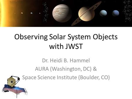 Observing Solar System Objects with JWST Dr. Heidi B. Hammel AURA (Washington, DC) & Space Science Institute (Boulder, CO)