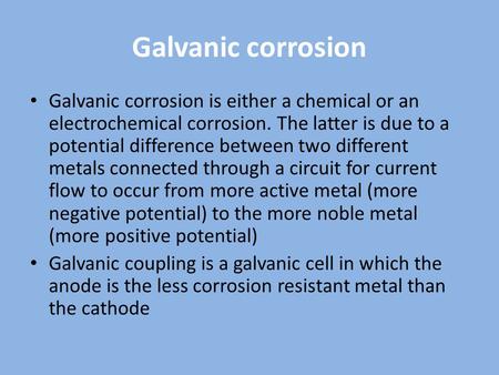 Galvanic corrosion Galvanic corrosion is either a chemical or an electrochemical corrosion. The latter is due to a potential difference between two different.