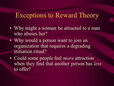 Exceptions to Reward Theory Why might a woman be attracted to a man who abuses her? Why would a person want to join an organization that requires a degrading.