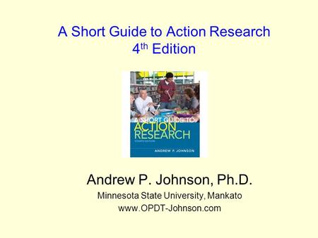 A Short Guide to Action Research 4 th Edition Andrew P. Johnson, Ph.D. Minnesota State University, Mankato www.OPDT-Johnson.com.