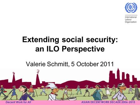 Decent Work for All ASIAN DECENT WORK DECADE 2006-2015 Extending social security: an ILO Perspective Valerie Schmitt, 5 October 2011.