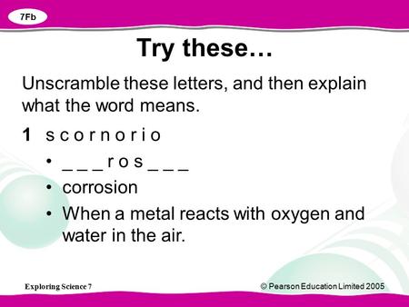 Exploring Science 7© Pearson Education Limited 2005 Try these… 7Fb 1s c o r n o r i o _ _ _ r o s _ _ _ corrosion When a metal reacts with oxygen and water.