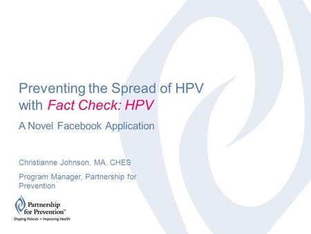 Preventing the Spread of HPV with Fact Check: HPV A Novel Facebook Application Christianne Johnson, MA, CHES Program Manager, Partnership for Prevention.