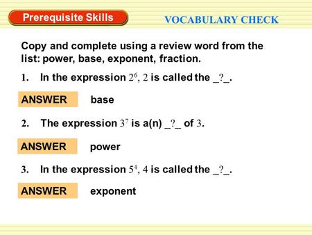 Prerequisite Skills VOCABULARY CHECK Copy and complete using a review word from the list: power, base, exponent, fraction. ANSWERbase ANSWERpower ANSWERexponent.