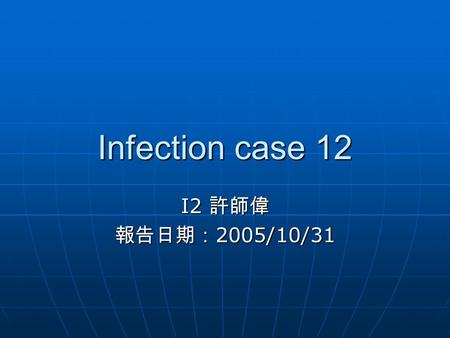 Infection case 12 I2 許師偉 報告日期：2005/10/31.