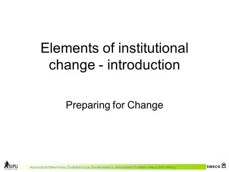 A DVANCED I NTERNATIONAL C OURSE I N L OCAL E NVIRONMENTAL M ANAGEMENT I N U RBAN A REAS 2010 A FRICA Elements of institutional change - introduction Preparing.