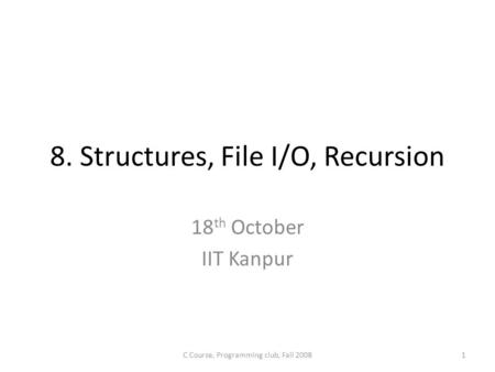 8. Structures, File I/O, Recursion 18 th October IIT Kanpur 1C Course, Programming club, Fall 2008.