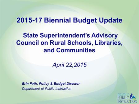 2015-17 Biennial Budget Update State Superintendent’s Advisory Council on Rural Schools, Libraries, and Communities April 22,2015 Erin Fath, Policy & Budget.