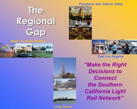 Long Beach West LA/ Santa Monica East Los Angeles Pasadena/ San Gabriel Valley “Make the Right Decisions to Connect the Southern California Light Rail.