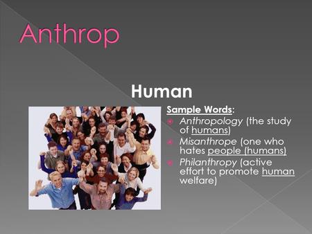 Human Sample Words :  Anthropology (the study of humans)  Misanthrope (one who hates people (humans)  Philanthropy (active effort to promote human welfare)