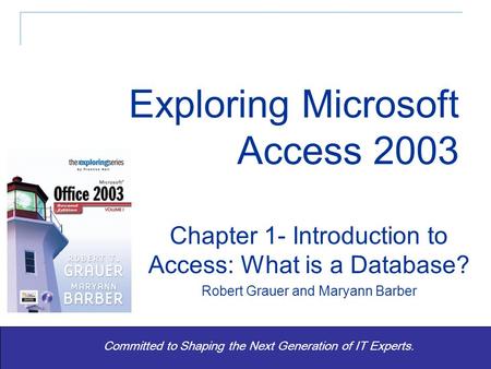 Exploring Office 2003 Vol 1 2/e - Grauer and Barber 1 Committed to Shaping the Next Generation of IT Experts. Chapter 1- Introduction to Access: What is.
