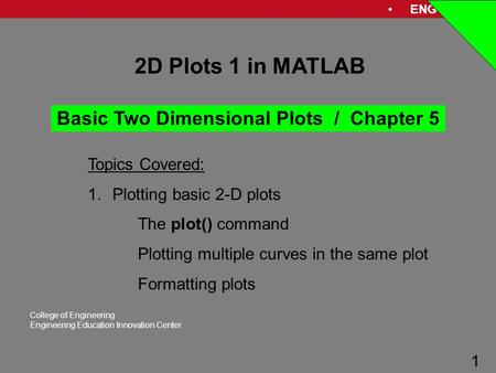 ENG 1181 1 College of Engineering Engineering Education Innovation Center 1 2D Plots 1 in MATLAB Topics Covered: 1.Plotting basic 2-D plots The plot()