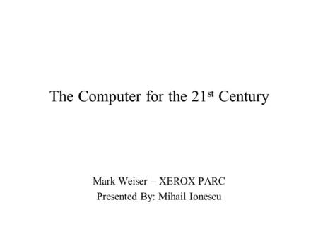 The Computer for the 21 st Century Mark Weiser – XEROX PARC Presented By: Mihail Ionescu.