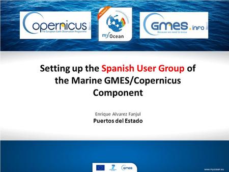 Setting up the Spanish User Group of the Marine GMES/Copernicus Component Enrique Alvarez Fanjul Puertos del Estado.