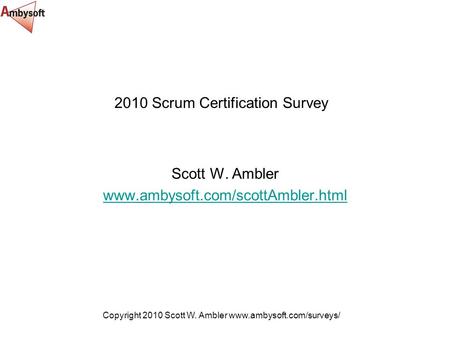 Copyright 2010 Scott W. Ambler www.ambysoft.com/surveys/ 2010 Scrum Certification Survey Scott W. Ambler www.ambysoft.com/scottAmbler.html.