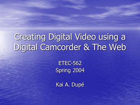 Creating Digital Video using a Digital Camcorder & The Web ETEC-562 Spring 2004 Kai A. Dupé.