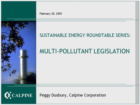 CALPINE February 28, 2005 SUSTAINABLE ENERGY ROUNDTABLE SERIES: MULTI-POLLUTANT LEGISLATION Peggy Duxbury, Calpine Corporation.