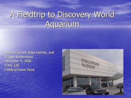 A Fieldtrip to Discovery World Aquarium Jessica Connell, Kaye Gehrke, and Bridget Keldermans December 4, 2006 EDUC 140 Fieldtrip Power Point.