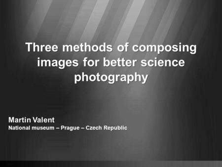 Three methods of composing images for better science photography Martin Valent National museum – Prague – Czech Republic.