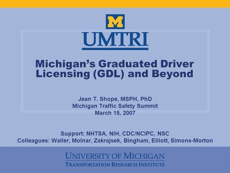 Michigan’s Graduated Driver Licensing (GDL) and Beyond Jean T. Shope, MSPH, PhD Michigan Traffic Safety Summit March 15, 2007 Support: NHTSA, NIH, CDC/NCIPC,