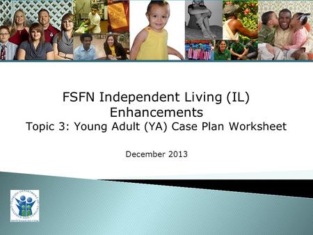For Training Purposes Only 1 FSFN Independent Living (IL) Enhancements Topic 3: Young Adult (YA) Case Plan Worksheet December 2013.