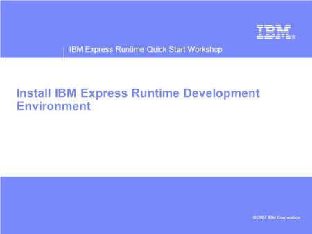 IBM Express Runtime Quick Start Workshop © 2007 IBM Corporation Install IBM Express Runtime Development Environment.