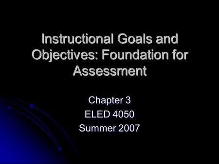 Instructional Goals and Objectives: Foundation for Assessment Chapter 3 ELED 4050 Summer 2007.