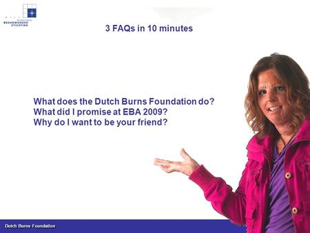 Dutch Burns Foundation What does the Dutch Burns Foundation do? What did I promise at EBA 2009? Why do I want to be your friend? 3 FAQs in 10 minutes.